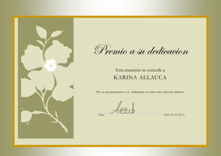 Premio a su dedicacion
               Esta mención se concede a
             KARINA ALLAUCA

Por su reconocimiento a su dedicación en todos estoy años de esfuerzo




 Firma                                               Fecha :03_03_2013_
 