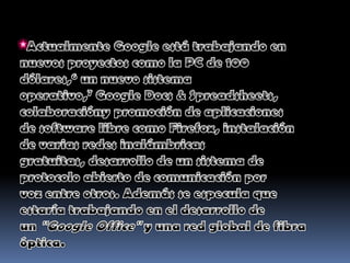 *Actualmente Google está trabajando en nuevos proyectos como la PC de 100 dólares,6 un nuevo sistema operativo,7 Google Docs & Spreadsheets, colaboracióny promoción de aplicaciones de software libre como Firefox, instalación de varias redes inalámbricas gratuitas, desarrollo de un sistema de protocolo abierto de comunicación por voz entre otros. Además se especula que estaría trabajando en el desarrollo de un "Google Office" y una red global de fibra óptica.