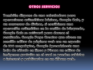OTROS SERVICIOSTambién dispone de una calculadora para operaciones aritméticas básicas, Google Calc, y un conversor de divisas, si escribimos una operación aritmética en la casilla de búsqueda, Google Calc se activará para darnos el resultado. Google Page Creator que ofrece un sencillo editor de páginas web con un espacio de 100 megabytes, Google Spreadsheets una hoja de cálculo en línea y Picasa un editor de imágenes gratuito en el cual se pueden subirlas a internet y publicarlas en un álbum web.