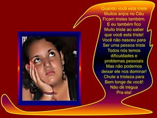Quando você esta tristeMuitos anjos no CéuFicam tristes também.E eu também ficoMuito triste ao saber que você esta triste!Você não nasceu para Ser uma pessoa tristeTodos nós temos dificuldades e problemas pessoaisMas não podemos deixar ele nos dominar!Chute a tristeza para Bem longe de você!Não dê tréguaPra ela!