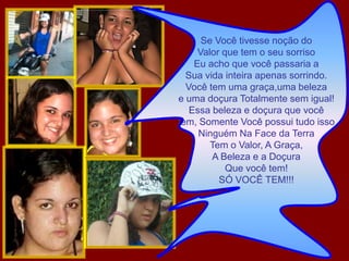 Se Você tivesse noção doValor que tem o seu sorrisoEu acho que você passaria a Sua vida inteira apenas sorrindo.Você tem uma graça,uma belezae uma doçura Totalmente sem igual!Essa beleza e doçura que você tem, Somente Você possui tudo issoNinguém Na Face da TerraTem o Valor, A Graça,A Beleza e a DoçuraQue você tem!SÓ VOCÊ TEM!!!