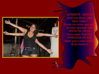 ACREDITE  NISSO!!! Você tem Muito valor.Quer saber?Existe um nome que alem de estar gravado NAS MÃOS DE DEUS,Esse nome Significa: PRINCESA DA PAZ.Sabe qual é esse nome?Esse nome é: