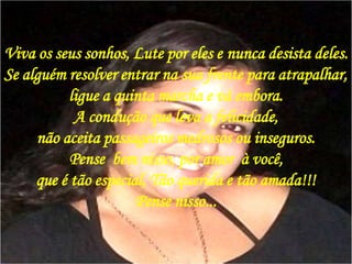 Viva os seus sonhos, Lute por eles e nunca desista deles.Se alguém resolver entrar na sua frente para atrapalhar, ligue a quinta marcha e vá embora. A condução que leva a felicidade, não aceita passageiros medrosos ou inseguros. Pense  bem nisso, por amor  à você, que é tão especial, Tão querida e tão amada!!!Pense nisso...