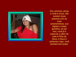 Ora, primeiro, porque você é única, não existem duas pessoas com as suas características, sua digitais e mapa genético, só por isso, você já é especial, e além de tudo é Filha de Deus, e Deus é poderoso, logo, você também tem poder.