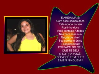 E AINDA MAIS:Com esse sorriso doceEstampado no seu Rostinho doceVocê contagia A todos Nós com essa sua Alegria de viver!Seu sorriso é únicoE simplesmenteFOI PAPAI DO CÉU QUE TE DEUE SÓ PRA VOCÊ!SÓ VOCÊ TEM ELE!!!E MAIS NINGUÉM!!!