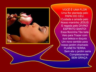 VOCÊ É UMA FLOR Uma flor plantada peloPAPAI DO CÉU.Cuidada e amada pelo Nosso maninho JESUSE regada pelo DIVINOESPÍRITO SANTO!Essa florzinha Tão belaVeio para Trazer comsua beleza e doçuraUm novo sentido paranosso jardim chamadoPLANETA TERRA        Sem ela o jardim seria            Completamente                  SEM GRAÇA