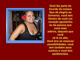 Você faz parte do Acorde da música Que dá alegria ao Universo, você tem Dentro de você um coração igualzinho ao da pessoa que você mais admira, daquela que vocêvê lá no alto. Você tem as mesmas possibilidades, você tem também seus sonhos e você tem sentimentos. 