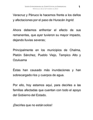 SESIÓN EXTRAORDINARIA DEL COMITÉ ESTATAL DE EMERGENCIAS
MIÉRCOLES 18 DE SEPTIEMBRE DE 2013
1
Veracruz y Pánuco le hacemos frente a los daños
y afectaciones por el paso de Huracán Ingrid.
Ahora debemos enfrentar el efecto de sus
remanentes, que ayer tuvieron su mayor impacto,
dejando lluvias severas;
Principalmente en los municipios de Chalma,
Platón Sánchez, Pueblo Viejo, Tampico Alto y
Ozuluama
Éstas han causado más inundaciones y han
sobrecargado ríos y cuerpos de agua.
Por ello, hoy estamos aquí, para decirles a las
familias afectadas que cuentan con todo el apoyo
del Gobierno del Estado.
¡Decirles que no están solos!
 