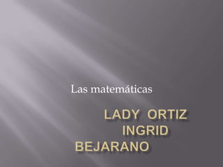                   LADY  ORTIZ                  INGRID BEJARANO Las matemáticas  