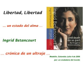 Libertad, Libertad


 … un estado del alma …



Ingrid Betancourt


… crónica de un ultraje …
                          Medellín, Colombia Julio 4 de 2008
                               por: un ciudadano del mundo
 