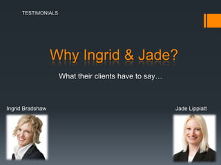 TESTIMONIALS




                  Why Ingrid & Jade?
                  Hear what a handful of their hundreds
                  of delighted clients have to say…


Ingrid Bradshaw                                       Jade Lippiatt
 