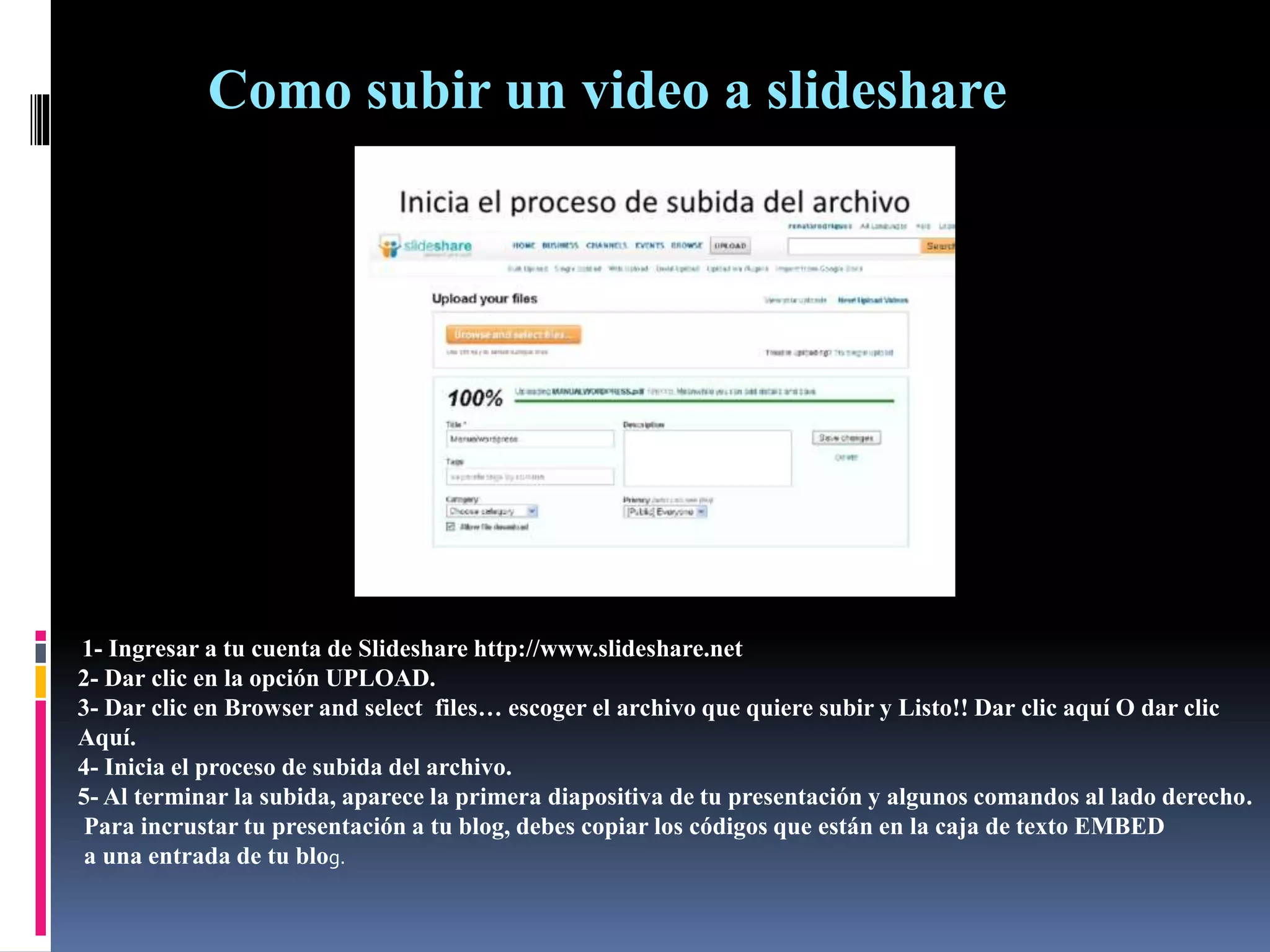 Como subir un video a slideshare
1- Ingresar a tu cuenta de Slideshare http://www.slideshare.net
2- Dar clic en la opción UPLOAD.
3- Dar clic en Browser and select files… escoger el archivo que quiere subir y Listo!! Dar clic aquí O dar clic
Aquí.
4- Inicia el proceso de subida del archivo.
5- Al terminar la subida, aparece la primera diapositiva de tu presentación y algunos comandos al lado derecho.
Para incrustar tu presentación a tu blog, debes copiar los códigos que están en la caja de texto EMBED
a una entrada de tu blog.
 