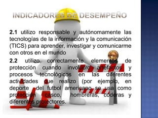 2.1 utilizo responsable y autónomamente las
tecnologías de la información y la comunicación
(TICS) para aprender, investigar y comunicarme
con otros en el mundo
2.2 utilizo correctamente elementos de
protección cuando involucro artefactos y
procesos tecnológicos en las diferentes
actividades que realizo (por ejemplo, en
deporte del futbol americano se usa como
protección    casco,    hombreras, coderas y
diferentes protectores.
 