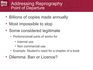 Addressing Reprography
  Point of Departure

• Billions of copies made annually
• Most impossible to stop
• Some considered legitimate
  • Portions/small parts of works for
     • Internal use
     • Non commercial use
  • Example: Student’s need for a chapter of a book

• Dilemma: Ban or Licence?
 