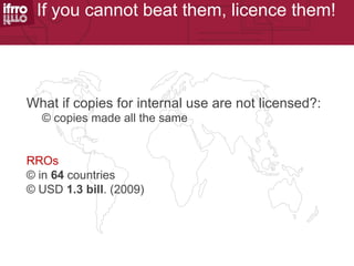 If you cannot beat them, licence them!




What if copies for internal use are not licensed?:
  © copies made all the same


RROs
© in 64 countries
© USD 1.3 bill. (2009)
 