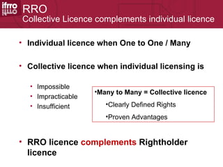 RRO
Collective Licence complements individual licence

• Individual licence when One to One / Many

• Collective licence when individual licensing is

  • Impossible
                    •Many to Many = Collective licence
  • Impracticable
  • Insufficient       •Clearly Defined Rights
                       •Proven Advantages


• RRO licence complements Rightholder
  licence
 