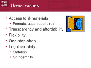 Users’ wishes

• Access to © materials
    • Formats, uses, repertoires
•   Transparency and affordability
•   Flexibility
•   One-stop-shop
•   Legal certainty
    • Statutory
    • Or indemnity
 