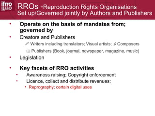 RROs -Reproduction Rights Organisations
    Set up/Governed jointly by Authors and Publishers
•       Operate on the basis of mandates from;
        governed by
•       Creators and Publishers
           Writers including translators; Visual artists; Composers
           Publishers   (Book, journal, newspaper, magazine, music)
•       Legislation

•       Key facets of RRO activities
    •      Awareness raising; Copyright enforcement
    •      Licence, collect and distribute revenues;
          • Reprography; certain digital uses
 
