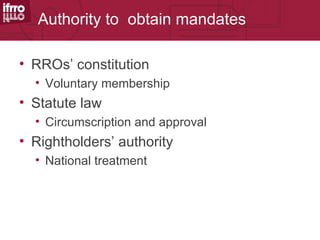 Authority to obtain mandates

• RROs’ constitution
  • Voluntary membership
• Statute law
  • Circumscription and approval
• Rightholders’ authority
  • National treatment
 