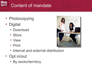 Content of mandate

• Photocopying
• Digital
  •   Download
  •   Store
  •   View
  •   Print
  •   Internal and external distribution
• Opt in/out
  • By sector/territory
 