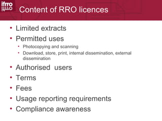 Content of RRO licences

• Limited extracts
• Permitted uses
    • Photocopying and scanning
    • Download, store, print, internal dissemination, external
      dissemination

•   Authorised users
•   Terms
•   Fees
•   Usage reporting requirements
•   Compliance awareness
 