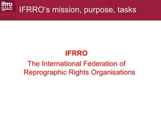 IFRRO’s mission, purpose, tasks




              IFRRO
  The International Federation of
 Reprographic Rights Organisations
 