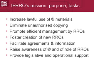 IFRRO’s mission, purpose, tasks

•   Increase lawful use of © materials
•   Eliminate unauthorised copying
•   Promote efficient management by RROs
•   Foster creation of new RROs
•   Facilitate agreements & information
•   Raise awareness of © and of role of RROs
•   Provide legislative and operational support
 