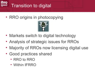 Transition to digital

• RRO origins in photocopying



•   Markets switch to digital technology
•   Analysis of strategic issues for RROs
•   Majority of RROs now licensing digital use
•   Good practices shared
    • RRO to RRO
    • Within IFRRO
 