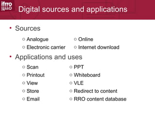 Digital sources and applications

• Sources
    o Analogue              o Online
    o Electronic carrier    o Internet download

• Applications and uses
    o Scan                 o PPT
    o Printout             o Whiteboard
    o View                 o VLE
    o Store                o Redirect to content
    o Email                o RRO content database
 