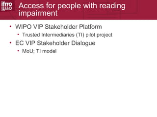 Access for people with reading
   impairment
• WIPO VIP Stakeholder Platform
  • Trusted Intermediaries (TI) pilot project
• EC VIP Stakeholder Dialogue
  • MoU; TI model
 