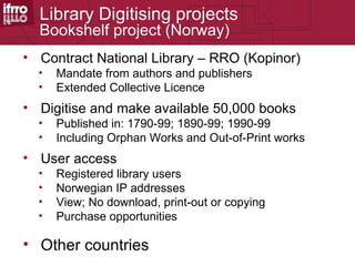 Library Digitising projects
       Bookshelf project (Norway)
37
     • Contract National Library – RRO (Kopinor)
       •   Mandate from authors and publishers
       •   Extended Collective Licence
     • Digitise and make available 50,000 books
       •   Published in: 1790-99; 1890-99; 1990-99
       •   Including Orphan Works and Out-of-Print works
     • User access
       •   Registered library users
       •   Norwegian IP addresses
       •   View; No download, print-out or copying
       •   Purchase opportunities

     • Other countries
 