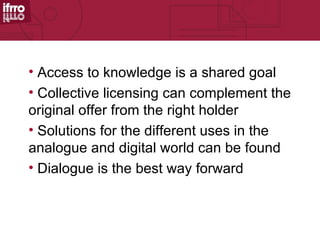 • Access to knowledge is a shared goal
• Collective licensing can complement the
original offer from the right holder
• Solutions for the different uses in the
analogue and digital world can be found
• Dialogue is the best way forward
 