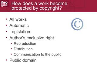 How does a work become
     protected by copyright?

•   All works
•   Automatic
•   Legislation
•   Author’s exclusive right
    • Reproduction
    • Distribution
    • Communication to the public
• Public domain
 