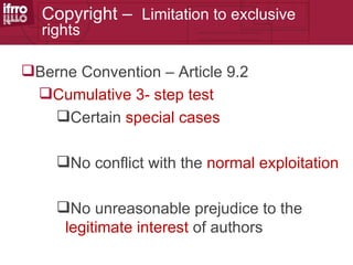 Copyright – Limitation to exclusive
  rights

Berne Convention – Article 9.2
 Cumulative 3- step test
   Certain special cases

    No conflict with the normal exploitation

    No unreasonable prejudice to the
     legitimate interest of authors
 