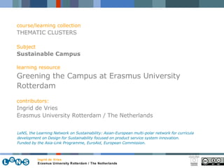 course/learning collection THEMATIC CLUSTERS Subject Sustainable Campus learning resource Greening the Campus at Erasmus University Rotterdam contributors: Ingrid de Vries Erasmus University Rotterdam / The Netherlands LeNS, the Learning Network on Sustainability: Asian-European multi-polar network for curricula development on Design for Sustainability focused on product service system innovation.  Funded by the Asia-Link Programme, EuroAid, European Commission. Ingrid de Vries Erasmus University Rotterdam / The Netherlands 