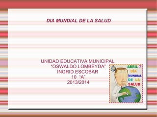 DIA MUNDIAL DE LA SALUD
UNIDAD EDUCATIVA MUNICIPAL
“OSWALDO LOMBEYDA”
INGRID ESCOBAR
10 “A”
2013/2014
 