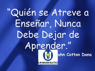 “Quién se Atreve a
  Enseñar, Nunca
  Debe Dejar de
    Aprender.”
          John Cotton Dana
 