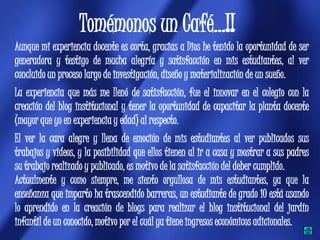 Tomémonos un Café…!!
Aunque mi experiencia docente es corta, gracias a Dios he tenido la oportunidad de ser
generadora y testigo de mucha alegría y satisfacción en mis estudiantes, al ver
concluido un proceso largo de investigación, diseño y materialización de un sueño.
La experiencia que más me llenó de satisfacción, fue el innovar en el colegio con la
creación del blog institucional y tener la oportunidad de capacitar la planta docente
(mayor que yo en experiencia y edad) al respecto.
El ver la cara alegre y llena de emoción de mis estudiantes al ver publicados sus
trabajos y videos, y la posibilidad que ellos tienen al ir a casa y mostrar a sus padres
su trabajo realizado y publicado, es motivo de la satisfacción del deber cumplido.
Actualmente y como siempre, me siento orgullosa de mis estudiantes, ya que la
enseñanza que imparto ha trascendido barreras, un estudiante de grado 10 está usando
lo aprendido en la creación de blogs para realizar el blog institucional del jardín
infantil de un conocido, motivo por el cuál ya tiene ingresos económicos adicionales.
 