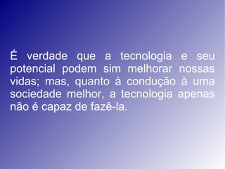 É verdade que a tecnologia e seu potencial podem sim melhorar nossas vidas; mas, quanto à condução à uma sociedade melhor, a tecnologia apenas não é capaz de fazê-la.