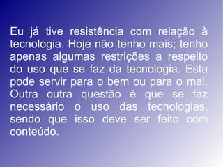 Eu já tive resistência com relação à tecnologia. Hoje não tenho mais; tenho apenas algumas restrições a respeito do uso que se faz da tecnologia. Esta pode servir para o bem ou para o mal. Outra outra questão é que se faz necessário o uso das tecnologias, sendo que isso deve ser feito com conteúdo.