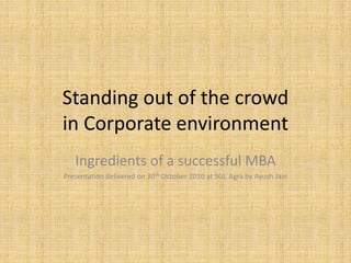 Standing out of the crowd
in Corporate environment
Ingredients of a successful MBA
Presentation delivered on 30th October 2010 at SGI, Agra by Ayush Jain
 