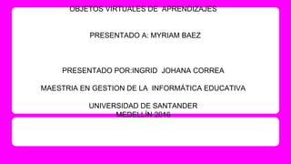 OBJETOS VIRTUALES DE APRENDIZAJES
PRESENTADO A: MYRIAM BAEZ
PRESENTADO POR:INGRID JOHANA CORREA
MAESTRIA EN GESTION DE LA INFORMÁTICA EDUCATIVA
UNIVERSIDAD DE SANTANDER
MEDELLÍN 2016
 