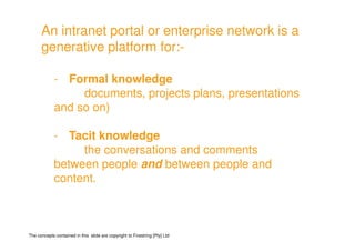 An intranet portal or enterprise network is a
      generative platform for:-
                           for:-

             - Formal knowledge
                  documents, projects plans, presentations
             and so on)

             - Tacit knowledge
                  the conversations and comments
             between people and between people and
             content.



The concepts contained in this slide are copyright to Firestring [Pty] Ltd
 
