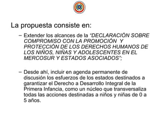 La propuesta consiste en: Extender los alcances de la  “DECLARACIÓN SOBRE COMPROMISO CON LA PROMOCIÓN  Y PROTECCIÓN DE LOS DERECHOS HUMANOS DE LOS NIÑOS, NIÑAS Y ADOLESCENTES EN EL MERCOSUR Y ESTADOS ASOCIADOS”;   Desde ahí, incluir en agenda permanente de discusión los esfuerzos de los estados destinados a garantizar el Derecho a Desarrollo Integral de la Primera Infancia, como un núcleo que transversaliza todas las acciones destinadas a niños y niñas de 0 a 5 años.  