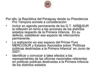 Por ello, la República del Paraguay desde su Presidencia Pro Témpore somete a consideración: Incluir en agenda permanente de los G.T.  NIÑ@SUR  la reflexión en torno a las acciones de los distintos estados respecto de la Primera Infancia.  En su defecto, establecer ese espacio de intercambio permanente. La realización en ese espacio del Primer Foro MERCOSUR y Estados Asociados sobre “Políticas públicas destinadas a la Primera Infancia” en Junio de 2007; Identificar y convocar a tales efectos a los representantes de las oficinas nacionales referentes en políticas públicas destinadas a la Primera Infancia de los distintos estados 