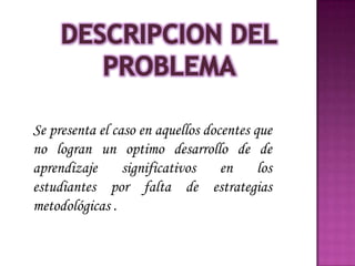Se presenta el caso en aquellos docentes que
no logran un optimo desarrollo de de
aprendizaje      significativos    en     los
estudiantes por falta de estrategias
metodológicas .
 