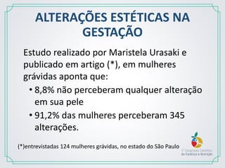 ALTERAÇÕES ESTÉTICAS NA
GESTAÇÃO
Estudo realizado por Maristela Urasaki e
publicado em artigo (*), em mulheres
grávidas aponta que:
• 8,8% não perceberam qualquer alteração
em sua pele
• 91,2% das mulheres perceberam 345
alterações.
(*)entrevistadas 124 mulheres grávidas, no estado do São Paulo
 