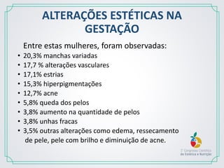ALTERAÇÕES ESTÉTICAS NA
GESTAÇÃO
Entre estas mulheres, foram observadas:
• 20,3% manchas variadas
• 17,7 % alterações vasculares
• 17,1% estrias
• 15,3% hiperpigmentações
• 12,7% acne
• 5,8% queda dos pelos
• 3,8% aumento na quantidade de pelos
• 3,8% unhas fracas
• 3,5% outras alterações como edema, ressecamento
de pele, pele com brilho e diminuição de acne.
 