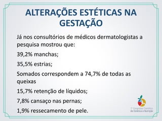 ALTERAÇÕES ESTÉTICAS NA
GESTAÇÃO
Já nos consultórios de médicos dermatologistas a
pesquisa mostrou que:
39,2% manchas;
35,5% estrias;
Somados correspondem a 74,7% de todas as
queixas
15,7% retenção de líquidos;
7,8% cansaço nas pernas;
1,9% ressecamento de pele.
 