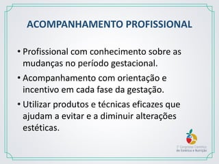 ACOMPANHAMENTO PROFISSIONAL
• Profissional com conhecimento sobre as
mudanças no período gestacional.
• Acompanhamento com orientação e
incentivo em cada fase da gestação.
• Utilizar produtos e técnicas eficazes que
ajudam a evitar e a diminuir alterações
estéticas.
 